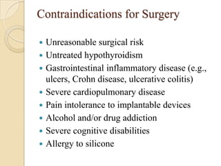 Contraindications for Surgery

   Unreasonable surgical risk
   Untreated hypothyroidism
   Gastrointestinal inflammatory disease (e.g.,
    ulcers, Crohn disease, ulcerative colitis)
   Severe cardiopulmonary disease
   Pain intolerance to implantable devices
   Alcohol and/or drug addiction
   Severe cognitive disabilities
   Allergy to silicone
 