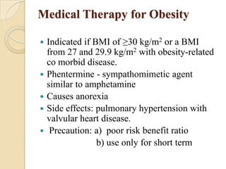 Medical Therapy for Obesity

   Indicated if BMI of ≥30 kg/m2 or a BMI
    from 27 and 29.9 kg/m2 with obesity-related
    co morbid disease.
   Phentermine - sympathomimetic agent
    similar to amphetamine
   Causes anorexia
   Side effects: pulmonary hypertension with
    valvular heart disease.
    Precaution: a) poor risk benefit ratio
                  b) use only for short term
 