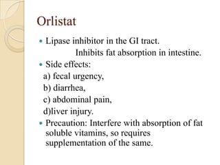 Orlistat
 Lipase inhibitor in the GI tract.
           Inhibits fat absorption in intestine.
 Side effects:
 a) fecal urgency,
 b) diarrhea,
 c) abdominal pain,
 d)liver injury.
 Precaution: Interfere with absorption of fat
  soluble vitamins, so requires
  supplementation of the same.
 