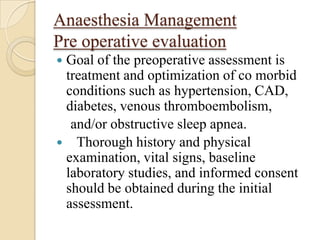 Anaesthesia Management
Pre operative evaluation
Goal of the preoperative assessment is
 treatment and optimization of co morbid
 conditions such as hypertension, CAD,
 diabetes, venous thromboembolism,
  and/or obstructive sleep apnea.
 Thorough history and physical
 examination, vital signs, baseline
 laboratory studies, and informed consent
 should be obtained during the initial
 assessment.
 