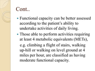Cont..
 Functional capacity can be better assessed
  according to the patient’s ability to
  undertake activities of daily living.
 Those able to perform activities requiring
  at least 4 metabolic equivalents (METs),
  e.g. climbing a flight of stairs, walking
  up-hill or walking on level ground at 4
  miles per hour, are classified as having
  moderate functional capacity.
 