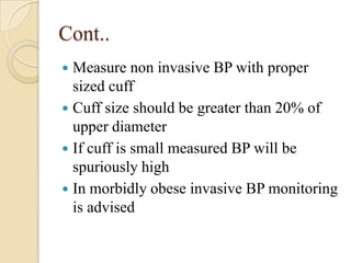 Cont..
 Measure non invasive BP with proper
  sized cuff
 Cuff size should be greater than 20% of
  upper diameter
 If cuff is small measured BP will be
  spuriously high
 In morbidly obese invasive BP monitoring
  is advised
 