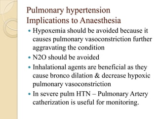 Pulmonary hypertension
Implications to Anaesthesia
 Hypoxemia should be avoided because it
  causes pulmonary vasoconstriction further
  aggravating the condition
 N2O should be avoided
 Inhalational agents are beneficial as they
  cause bronco dilation & decrease hypoxic
  pulmonary vasoconstriction
 In severe pulm HTN – Pulmonary Artery
  catherization is useful for monitoring.
 