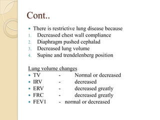 Cont..
    There is restrictive lung disease because
1.    Decreased chest wall compliance
2.    Diaphragm pushed cephalad
3.    Decreased lung volume
4.    Supine and trendelenberg position

Lung volume changes
 TV        -     Normal or decreased
 IRV       -     decreased
 ERV       -     decreased greatly
 FRC       -     decreased greatly
 FEV1      - normal or decreased
 