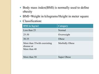    Body mass index(BMI) is normally used to define
    obesity
   BMI=Weight in kilograms/Height in meter square
   Classification:
    BMI in Kg/m2                  Category
    Less than 25                  Normal
    25-30                         Overweight
    30-35                         Obese
    More than 35with coexisting   Morbidly Obese
    disease or
    More than 40


    More than 50                  Super Obese
 