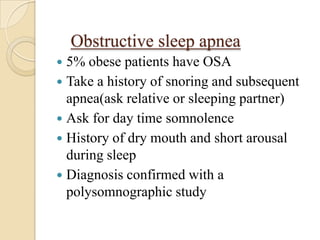 Obstructive sleep apnea
 5% obese patients have OSA
 Take a history of snoring and subsequent
  apnea(ask relative or sleeping partner)
 Ask for day time somnolence
 History of dry mouth and short arousal
  during sleep
 Diagnosis confirmed with a
  polysomnographic study
 
