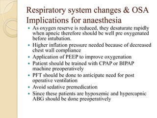 Respiratory system changes & OSA
Implications for anaesthesia
   As oxygen reserve is reduced, they desaturate rapidly
    when apneic therefore should be well pre oxygenated
    before intubation.
   Higher inflation pressure needed because of decreased
    chest wall compliance
   Application of PEEP to improve oxygenation
   Patient should be trained with CPAP or BIPAP
    machine preoperatively
   PFT should be done to anticipate need for post
    operative ventilation
   Avoid sedative premedication
   Since these patients are hypoxemic and hypercapnic
    ABG should be done preoperatively
 