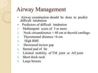 Airway Management
  Airway examination should be done to predict
   difficult intubation
 Predictors of difficult intubation
1. Mallampatti score of 3 or more
2.    Neck circumference > 40 cm at thyroid cartilage.
3.    Thyromental distance <6 cm
4.    High BMI
5.    Decreased incisor gap
6. Sternal pad of fat
7. Limited mobility of TM joint or AO joint
8. Short thick neck
9. Large breasts
 