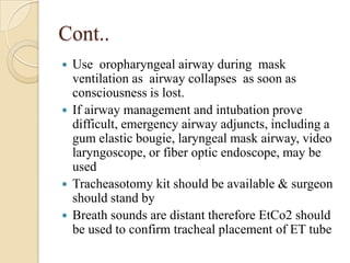 Cont..
 Use oropharyngeal airway during mask
  ventilation as airway collapses as soon as
  consciousness is lost.
 If airway management and intubation prove
  difficult, emergency airway adjuncts, including a
  gum elastic bougie, laryngeal mask airway, video
  laryngoscope, or fiber optic endoscope, may be
  used
 Tracheasotomy kit should be available & surgeon
  should stand by
 Breath sounds are distant therefore EtCo2 should
  be used to confirm tracheal placement of ET tube
 
