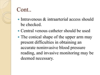 Cont..
 Intravenous & intraarterial access should
  be checked.
 Central venous catheter should be used
 The conical shape of the upper arm may
  present difficulties in obtaining an
  accurate noninvasive blood pressure
  reading, and invasive monitoring may be
  deemed necessary.
 