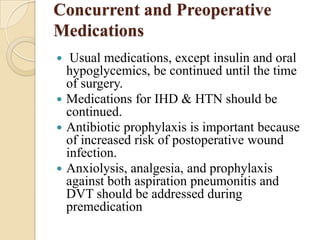 Concurrent and Preoperative
Medications
  Usual medications, except insulin and oral
  hypoglycemics, be continued until the time
  of surgery.
 Medications for IHD & HTN should be
  continued.
 Antibiotic prophylaxis is important because
  of increased risk of postoperative wound
  infection.
 Anxiolysis, analgesia, and prophylaxis
  against both aspiration pneumonitis and
  DVT should be addressed during
  premedication
 