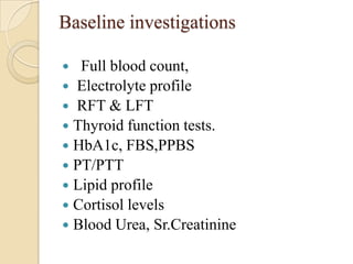 Baseline investigations

  Full blood count,
 Electrolyte profile
 RFT & LFT
 Thyroid function tests.
 HbA1c, FBS,PPBS
 PT/PTT
 Lipid profile
 Cortisol levels
 Blood Urea, Sr.Creatinine
 