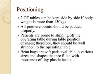 Positioning
 2 OT tables can be kept side by side if body
  weight is more than 150kgs
 All pressure points should be padded
  properly.
 Patients are prone to slipping off the
  operating table during table position
  changes; therefore, they should be well
  strapped to the operating table
 Bean bags are soft pads available in various
  sizes and shapes that are filled with
  thousands of tiny plastic beads
 