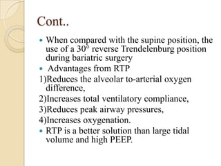 Cont..
 When compared with the supine position, the
  use of a 30° reverse Trendelenburg position
  during bariatric surgery
 Advantages from RTP
1)Reduces the alveolar to-arterial oxygen
  difference,
2)Increases total ventilatory compliance,
3)Reduces peak airway pressures,
4)Increases oxygenation.
 RTP is a better solution than large tidal
  volume and high PEEP.
 