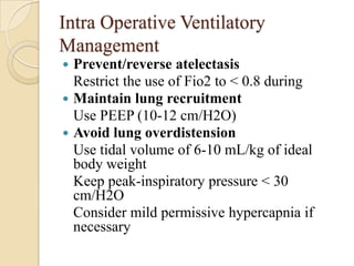 Intra Operative Ventilatory
Management
 Prevent/reverse atelectasis
  Restrict the use of Fio2 to < 0.8 during
 Maintain lung recruitment
  Use PEEP (10-12 cm/H2O)
 Avoid lung overdistension
  Use tidal volume of 6-10 mL/kg of ideal
  body weight
  Keep peak-inspiratory pressure < 30
  cm/H2O
  Consider mild permissive hypercapnia if
  necessary
 