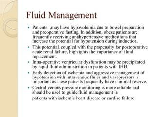 Fluid Management
   Patients ,may have hypovolemia due to bowel preparation
    and preoperative fasting. In addition, obese patients are
    frequently receiving antihypertensive medications that
    increase the potential for hypotension during induction.
   This potential, coupled with the propensity for postoperative
    acute renal failure, highlights the importance of fluid
    replacement.
   Intra-operative ventricular dysfunction may be precipitated
    by rapid fluid administration in patients with IHD.
   Early detection of ischemia and aggressive management of
    hypotension with intravenous fluids and vasopressors is
    important as these patients frequently have minimal reserve.
   Central venous pressure monitoring is more reliable and
    should be used to guide fluid management in
    patients with ischemic heart disease or cardiac failure
 
