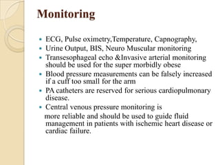 Monitoring

 ECG, Pulse oximetry,Temperature, Capnography,
 Urine Output, BIS, Neuro Muscular monitoring
 Transesophageal echo &Invasive arterial monitoring
  should be used for the super morbidly obese
 Blood pressure measurements can be falsely increased
  if a cuff too small for the arm
 PA catheters are reserved for serious cardiopulmonary
  disease.
 Central venous pressure monitoring is
  more reliable and should be used to guide fluid
  management in patients with ischemic heart disease or
  cardiac failure.
 
