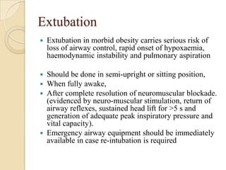Extubation
   Extubation in morbid obesity carries serious risk of
    loss of airway control, rapid onset of hypoxaemia,
    haemodynamic instability and pulmonary aspiration

 Should be done in semi-upright or sitting position,
 When fully awake,
 After complete resolution of neuromuscular blockade.
  (evidenced by neuro-muscular stimulation, return of
  airway reflexes, sustained head lift for >5 s and
  generation of adequate peak inspiratory pressure and
  vital capacity).
 Emergency airway equipment should be immediately
  available in case re-intubation is required
 