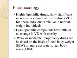Pharmacology
 Highly lipophilic drugs, show significant
  increases in volume of distribution (VD)
  for obese individuals relative to normal-
  weight individuals
 Less-lipophilic compounds have little or
  no change in VD with obesity
 Weak or moderate lipophilicity drugs can
  be dosed on the basis of ideal body weight
  (IBW) or, more accurately, lean body
  mass (LBM)
 
