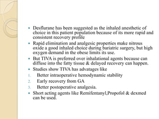     Desflurane has been suggested as the inhaled anesthetic of
     choice in this patient population because of its more rapid and
     consistent recovery profile
    Rapid elimination and analgesic properties make nitrous
     oxide a good inhaled choice during bariatric surgery, but high
     oxygen demand in the obese limits its use.
    But TIVA is preferred over inhalational agents because can
     diffuse into the fatty tissue & delayed recovery can happen.
    Studies show TIVA has advatages like
1.     Better intraoperative hemodynamic stability
2.     Early recovery from GA
3.     Better postoperative analgesia.
    Short acting agents like Remifentanyl,Propofol & dexmed
     can be used.
 