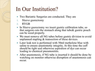 In Our Institution?
    Two Bariatric Surgeries are conducted. They are
1.     Sleeve gasrectomy
2.     RYGB
    In Sleeve gasrectomy we insert gastric calibration tube, so
     that surgeon cuts the stomach along that tube& gastric pouch
     can be sized properly.
    We must remove all NG tubes before gastric division to avoid
     unplanned stapling & transection of these devices.
    Later leak test is performed with 50ml methelene blue with
     saline to ensure anastomotic integrity. At this time the cuff
     should be tight seal otherwise aspiration of dye can occur
     leading to chemical pneumonitits.
    After anastomosis, if NG tube is inserted it should be done by
     watching on monitor otherwise disruption of anastomosis can
     occur.
 