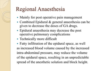 Regional Anaesthesia
 Mainly for post operative pain management
 Combined Epidural & general anaesthesia can be
  given to decrease the doses of GA drugs.
 Epidural anaesthesia may decrease the post
  operative pulmonary complications
 Technically more difficult
 Fatty infiltration of the epidural space, as well
as increased blood volume caused by the increased
intra-abdominal pressure, may reduce the volume
of the epidural space, resulting in an unpredictable
spread of the anesthetic solution and block height.
 