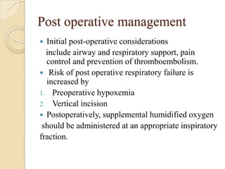 Post operative management
 Initial post-operative considerations
  include airway and respiratory support, pain
  control and prevention of thromboembolism.
 Risk of post operative respiratory failure is
  increased by
1. Preoperative hypoxemia
2. Vertical incision
 Postoperatively, supplemental humidified oxygen
 should be administered at an appropriate inspiratory
fraction.
 