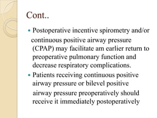 Cont..
 Postoperative incentive spirometry and/or
 continuous positive airway pressure
  (CPAP) may facilitate am earlier return to
  preoperative pulmonary function and
  decrease respiratory complications.
 Patients receiving continuous positive
  airway pressure or bilevel positive
  airway pressure preoperatively should
  receive it immediately postoperatively
 
