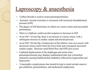 Laproscopy & anaesthesia
   Carbon dioxide is used to create pneumoperitonium.
   Systemic vascular resistance is increased with increased intraabdominal
    pressure (IAP)
   The degree of IAP determines its effects on venous return and myocardial
    performance
   There is a biphasic cardiovascular response to increases in IAP.
   At an IAP <10 mm Hg, there is an increase in venous return, with a
    subsequent increase in cardiac output and arterial pressure.
   At an IAP >20 mm Hg, Compression of the inferior vena cava occurs with
    decreased venous return from the lower body and consequent decreased
    cardiac output . Decrease renal blood flow and GFR also occurs
   Cephalad displacement of the diaphragm and carina from
    pneumoperitoneum may displace endotracheal tube into a bronchial
    mainstem causing Endobronchial intubation reflected by hypercarbia and
    hypoxemia
   Catastrophic complications that should be kept in mind include massive
    gas embolism, pneumothorax, and mediastinal emphysema
 