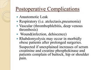 Postoperative Complications
 Anastomotic Leak
 Respiratory (i.e. atelectasis,pneumonia)
 Vascular (thrombophlebitis, deep venous
  thrombosis)
 Wound(infection, dehiscence)
 Rhabdomyolysis may occur in morbidly
  obese patients after prolonged surgeries.
  Suspected if unexplained increases of serum
  creatinine and creatine phosphokinase and
  patients complain of buttock, hip or shoulder
  pain.
 