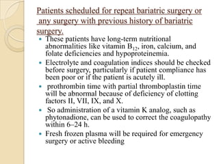 Patients scheduled for repeat bariatric surgery or
 any surgery with previous history of bariatric
surgery.
   These patients have long-term nutritional
    abnormalities like vitamin B12, iron, calcium, and
    folate deficiencies and hypoproteinemia.
   Electrolyte and coagulation indices should be checked
    before surgery, particularly if patient compliance has
    been poor or if the patient is acutely ill.
    prothrombin time with partial thromboplastin time
    will be abnormal because of deficiency of clotting
    factors II, VII, IX, and X.
    So administration of a vitamin K analog, such as
    phytonadione, can be used to correct the coagulopathy
    within 6–24 h.
   Fresh frozen plasma will be required for emergency
    surgery or active bleeding
 