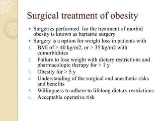 Surgical treatment of obesity
 Surgeries performed for the treatment of morbid
  obesity is known as bariatric surgery
 Surgery is a option for weight loss in patients with
1. BMI of > 40 kg/m2, or > 35 kg/m2 with
   comorbidities
2. Failure to lose weight with dietary restrictions and
   pharmacologic therapy for > 1 y
3. Obesity for > 5 y
4. Understanding of the surgical and anesthetic risks
   and benefits
5. Willingness to adhere to lifelong dietary restrictions
6. Acceptable operative risk
 
