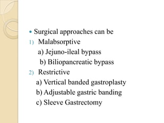  Surgical approaches can be
1) Malabsorptive
    a) Jejuno-ileal bypass
     b) Biliopancreatic bypass
2) Restrictive
   a) Vertical banded gastroplasty
   b) Adjustable gastric banding
   c) Sleeve Gastrectomy
 
