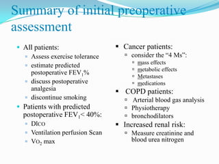 Summary of initial preoperative
assessment
  All patients:                    Cancer patients:
    Assess exercise tolerance         consider the “4 Ms”:
                                           mass effects
    estimate predicted
                                           metabolic effects
     postoperative FEV1%
                                           Metastases
    discuss postoperative                 medications
     analgesia                      COPD patients:
    discontinue smoking               Arterial blood gas analysis
  Patients with predicted             Physiotherapy
   postoperative FEV1< 40%:            bronchodilators
     DlCO                          Increased renal risk:
     Ventilation perfusion Scan       Measure creatinine and
     VO2 max                           blood urea nitrogen
 