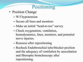 Positioning
• Position Change
  – W/f hypotension
  – Secure all lines and monitors
  – Make an initial “head-to-toe” survey
  – Check oxygenation, ventilation,
    hemodynamics, lines, monitors, and potential
    nerve injuries.
  – Reassess after repositioning
  – Recheck Endobronchial tube/blocker position
    and the adequacy of ventilation by auscultation
    and fiberoptic bronchoscopy after
    repositioning.
 