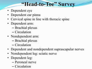 “Head-to-Toe” Survey
•   Dependent eye
•   Dependent ear pinna
•   Cervical spine in line with thoracic spine
•   Dependent arm:
    – Brachial plexus
    – Circulation
•   Nondependent arm:
    – Brachial plexus
    – Circulation
•   Dependent and nondependent suprascapular nerves
•   Nondependent leg: sciatic nerve
•   Dependent leg:
    – Peroneal nerve
    – Circulation
 