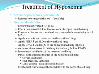 Treatment of Hypoxemia
• Severe or precipitous desaturation:
   – Resume two-lung ventilation (if possible).
• Gradual desaturation:
   – Ensure that delivered FIO2 is 1.0
   – Check position of DLT or blocker with fiberoptic bronchoscopy
   – Ensure cardiac output is optimal; decrease volatile anesthetics to < 1
     MAC
   – Apply a recruitment maneuver to the ventilated lung
   – Apply PEEP 5 cm H2O to the ventilated lung
   – Apply CPAP 1-2 cm H2O to the nonventilated lung (apply a
   – recruitment maneuver to this lung immediately before CPAP)
   – Intermittent reinflation of the nonventilated lung
   – Partial ventilation techniques of the nonventilated lung:
       • Oxygen insufflation
       • High-frequency ventilation
       • Lobar collapse (using a bronchial blocker)
   – Mechanical restriction of the blood flow to the nonventilated lung
 