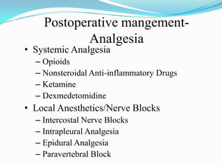 Postoperative mangement-
            Analgesia
• Systemic Analgesia
  – Opioids
  – Nonsteroidal Anti-inflammatory Drugs
  – Ketamine
  – Dexmedetomidine
• Local Anesthetics/Nerve Blocks
  – Intercostal Nerve Blocks
  – Intrapleural Analgesia
  – Epidural Analgesia
  – Paravertebral Block
 