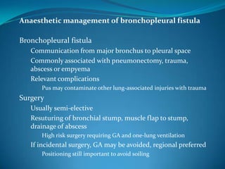 Anaesthetic management of bronchopleural fistula

Bronchopleural fistula
   Communication from major bronchus to pleural space
   Commonly associated with pneumonectomy, trauma,
   abscess or empyema
   Relevant complications
      Pus may contaminate other lung-associated injuries with trauma
Surgery
   Usually semi-elective
   Resuturing of bronchial stump, muscle flap to stump,
   drainage of abscess
      High risk surgery requiring GA and one-lung ventilation
   If incidental surgery, GA may be avoided, regional preferred
      Positioning still important to avoid soiling
 