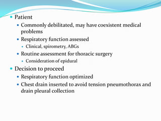  Patient
    Commonly debilitated, may have coexistent medical
     problems
    Respiratory function assessed
       Clinical, spirometry, ABGs
   Routine assessment for thoracic surgery
       Consideration of epidural
 Decision to proceed
   Respiratory function optimized
   Chest drain inserted to avoid tension pneumothorax and
    drain pleural collection
 