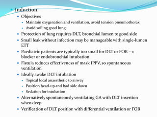  Induction
   Objectives
       Maintain oxygenation and ventilation, avoid tension pneumothorax
       Avoid soiling good lung
   Protection of lung requires DLT, bronchial lumen to good side
   Small leak without infection may be manageable with single-lumen
    ETT
   Paediatric patients are typically too small for DLT or FOB -->
    blocker or endobronchial intubation
   Fistula reduces effectiveness of mask IPPV, so spontaneous
    ventilation
   Ideally awake DLT intubation
       Topical local anaesthetic to airway
       Position head-up and bad side down
       Sedation for intubation
   Alternatively spontaneously ventilating GA with DLT insertion
    when deep
   Verification of DLT position with differential ventilation or FOB
 