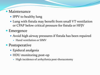  Maintenance
   IPPV to healthy lung
   Lung with fistula may benefit from small VT ventilation
    or CPAP below critical pressure for fistula or HFJV
 Emergence
   Avoid high airway pressures if fistula has been repaired
     Hand ventilation or SIMV

 Postoperative
   Epidural analgesia
   HDU monitoring post-op
     High incidence of arrhythmia post-thoracotomy
 