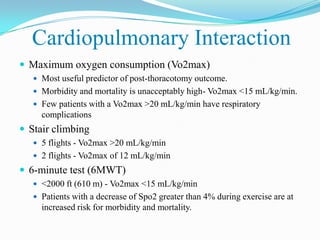 Cardiopulmonary Interaction
 Maximum oxygen consumption (Vo2max)
    Most useful predictor of post-thoracotomy outcome.
    Morbidity and mortality is unacceptably high- Vo2max <15 mL/kg/min.
    Few patients with a Vo2max >20 mL/kg/min have respiratory
     complications
 Stair climbing
    5 flights - Vo2max >20 mL/kg/min
    2 flights - Vo2max of 12 mL/kg/min
 6-minute test (6MWT)
    <2000 ft (610 m) - Vo2max <15 mL/kg/min
    Patients with a decrease of Spo2 greater than 4% during exercise are at
     increased risk for morbidity and mortality.
 