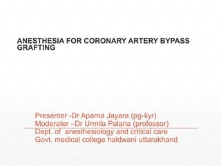 ANESTHESIA FOR CORONARY ARTERY BYPASS
GRAFTING
Presenter -Dr Aparna Jayara (pg-Iiyr)
Moderater –Dr Urmila Palaria (professor)
Dept. of anesthesiology and critical care
Govt. medical college haldwani uttarakhand
 