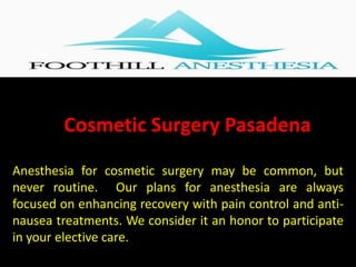 Cosmetic Surgery Pasadena
Anesthesia for cosmetic surgery may be common, but
never routine. Our plans for anesthesia are always
focused on enhancing recovery with pain control and anti-
nausea treatments. We consider it an honor to participate
in your elective care.
 