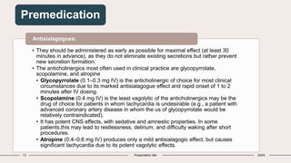 13 Presentation title 20XX
Premedication
• They should be administered as early as possible for maximal effect (at least 30
minutes in advance), as they do not eliminate existing secretions but rather prevent
new secretion formation.
• The anticholinergics most often used in clinical practice are glycopyrrolate,
scopolamine, and atropine
• Glycopyrrolate (0.1–0.3 mg IV) is the anticholinergic of choice for most clinical
circumstances due to its marked antisialagogue effect and rapid onset of 1 to 2
minutes after IV dosing.
• Scopolamine (0.4 mg IV) is the least vagolytic of the anticholinergics may be the
drug of choice for patients in whom tachycardia is undesirable (e.g., a patient with
advanced coronary artery disease in whom the us of glycopyrrolate would be
relatively contraindicated).
• It has potent CNS effects, with sedative and amnestic properties. In some
patients,this may lead to restlessness, delirium, and difficulty waking after short
procedures.
• Atropine (0.4–0.6 mg IV) produces only a mild antisialagogic effect, but causes
significant tachycardia due to its potent vagolytic effects.
Antisialagogues:
 