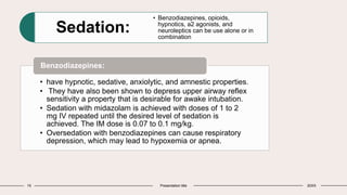 15 Presentation title 20XX
Sedation:
• Benzodiazepines, opioids,
hypnotics, a2 agonists, and
neuroleptics can be use alone or in
combination
• have hypnotic, sedative, anxiolytic, and amnestic properties.
• They have also been shown to depress upper airway reflex
sensitivity a property that is desirable for awake intubation.
• Sedation with midazolam is achieved with doses of 1 to 2
mg IV repeated until the desired level of sedation is
achieved. The IM dose is 0.07 to 0.1 mg/kg.
• Oversedation with benzodiazepines can cause respiratory
depression, which may lead to hypoxemia or apnea.
Benzodiazepines:
 