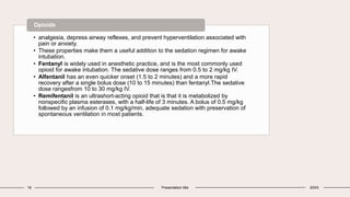 16 Presentation title 20XX
• analgesia, depress airway reflexes, and prevent hyperventilation associated with
pain or anxiety.
• These properties make them a useful addition to the sedation regimen for awake
intubation.
• Fentanyl is widely used in anesthetic practice, and is the most commonly used
opioid for awake intubation. The sedative dose ranges from 0.5 to 2 mg/kg IV.
• Alfentanil has an even quicker onset (1.5 to 2 minutes) and a more rapid
recovery after a single bolus dose (10 to 15 minutes) than fentanyl.The sedative
dose rangesfrom 10 to 30 mg/kg IV.
• Remifentanil is an ultrashort-acting opioid that is that it is metabolized by
nonspecific plasma esterases, with a half-life of 3 minutes. A bolus of 0.5 mg/kg
followed by an infusion of 0.1 mg/kg/min, adequate sedation with preservation of
spontaneous ventilation in most patients.
Opioids
 