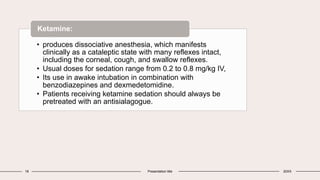 18 Presentation title 20XX
• produces dissociative anesthesia, which manifests
clinically as a cataleptic state with many reflexes intact,
including the corneal, cough, and swallow reflexes.
• Usual doses for sedation range from 0.2 to 0.8 mg/kg IV,
• Its use in awake intubation in combination with
benzodiazepines and dexmedetomidine.
• Patients receiving ketamine sedation should always be
pretreated with an antisialagogue.
Ketamine:
 