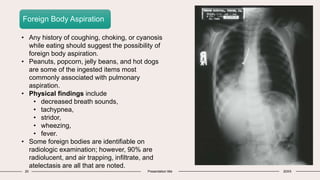 20 Presentation title 20XX
Foreign Body Aspiration
• Any history of coughing, choking, or cyanosis
while eating should suggest the possibility of
foreign body aspiration.
• Peanuts, popcorn, jelly beans, and hot dogs
are some of the ingested items most
commonly associated with pulmonary
aspiration.
• Physical findings include
• decreased breath sounds,
• tachypnea,
• stridor,
• wheezing,
• fever.
• Some foreign bodies are identifiable on
radiologic examination; however, 90% are
radiolucent, and air trapping, infiltrate, and
atelectasis are all that are noted.
 